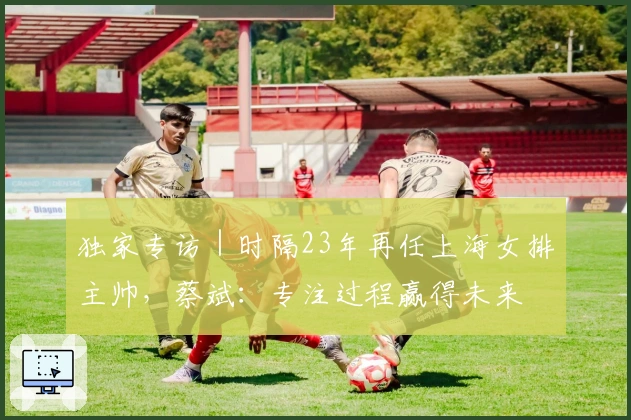 独家专访｜时隔23年再任上海女排主帅，蔡斌：专注过程赢得未来