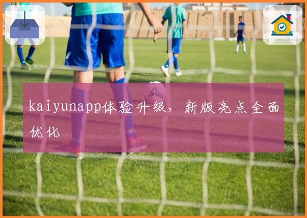 kaiyunapp体验升级，新版亮点全面优化