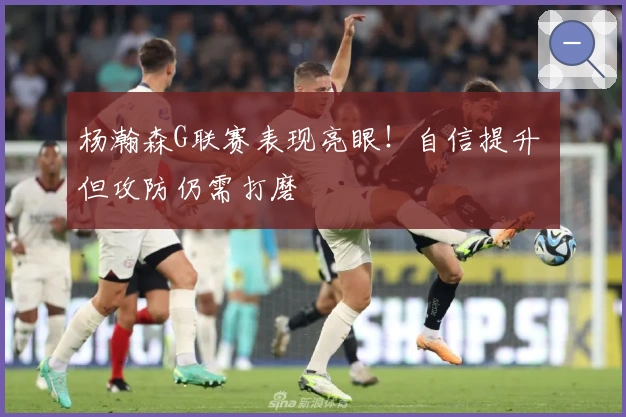 杨瀚森G联赛表现亮眼！自信提升 但攻防仍需打磨