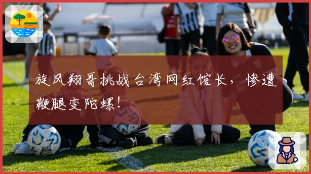 旋风翔哥挑战台湾网红馆长，惨遭鞭腿变陀螺！