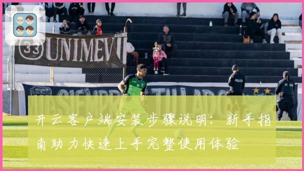 开云客户端安装步骤说明：新手指南助力快速上手完整使用体验