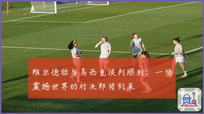 维尔德称与乌西克谈判顺利：一场震撼世界的对决即将到来