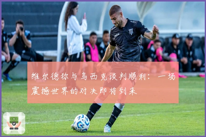 维尔德称与乌西克谈判顺利：一场震撼世界的对决即将到来