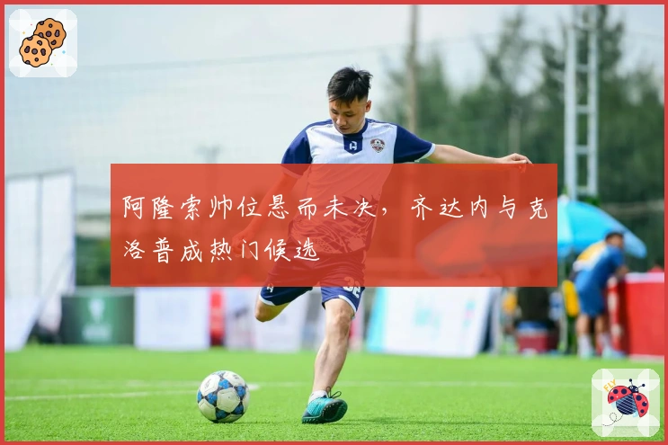 阿隆索帅位悬而未决，齐达内与克洛普成热门候选