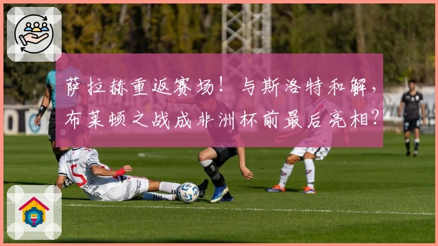 萨拉赫重返赛场！与斯洛特和解，布莱顿之战成非洲杯前最后亮相？