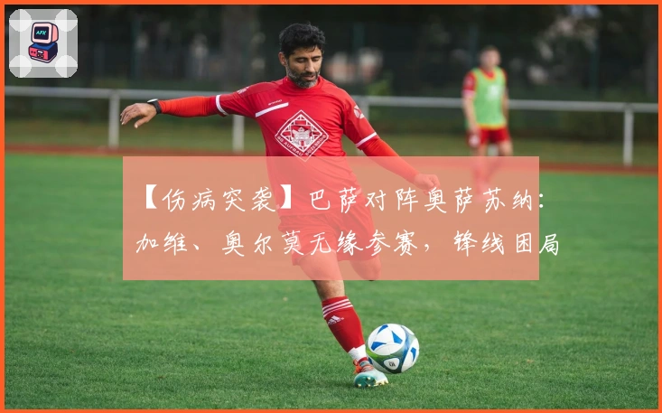 【伤病突袭】巴萨对阵奥萨苏纳：加维、奥尔莫无缘参赛，锋线困局与防线危机交织！